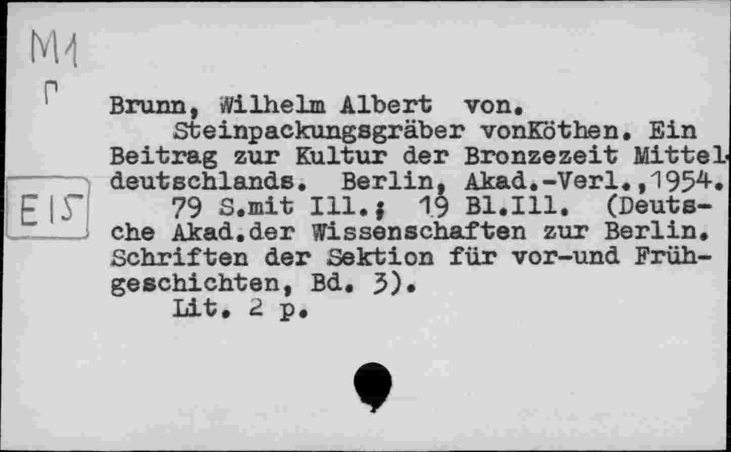 ﻿Brunn, Wilhelm Albert von.
Steinpackungsgräber vonKöthen. Ein Beitrag zur Kultur der Bronzezeit Mittel -----' deutschlands. Berlin, Akad.-Verl.,1954. F| У 79 S.mit Ill. J 1.9 Bl.Ill. (Deuts-
• ehe Akad.der Wissenschaften zur Berlin, Schriften der Sektion für vor-und Frühgeschichten, Bd. 5). Lit. 2 p.